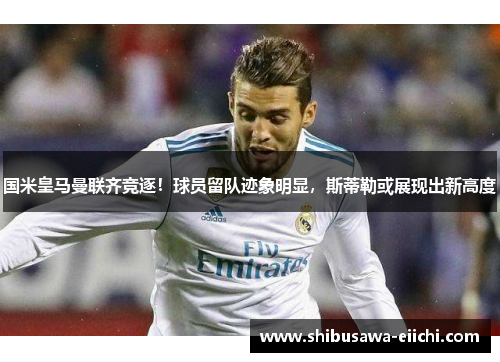 国米皇马曼联齐竞逐！球员留队迹象明显，斯蒂勒或展现出新高度